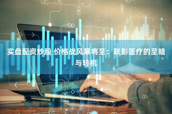 实盘配资炒股 价格战风暴将至：联影医疗的至暗与转机