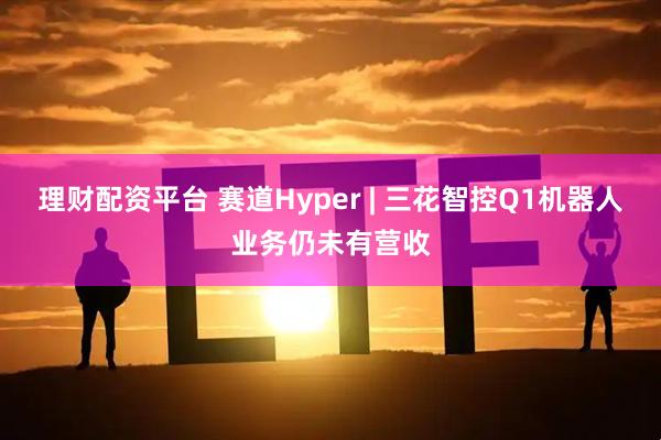 理财配资平台 赛道Hyper | 三花智控Q1机器人业务仍未有营收