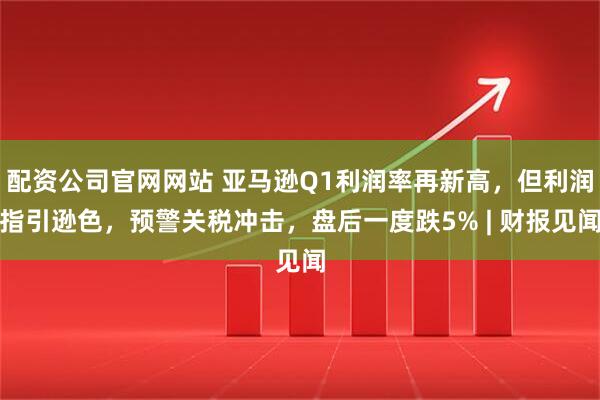 配资公司官网网站 亚马逊Q1利润率再新高，但利润指引逊色，预警关税冲击，盘后一度跌5% | 财报见闻