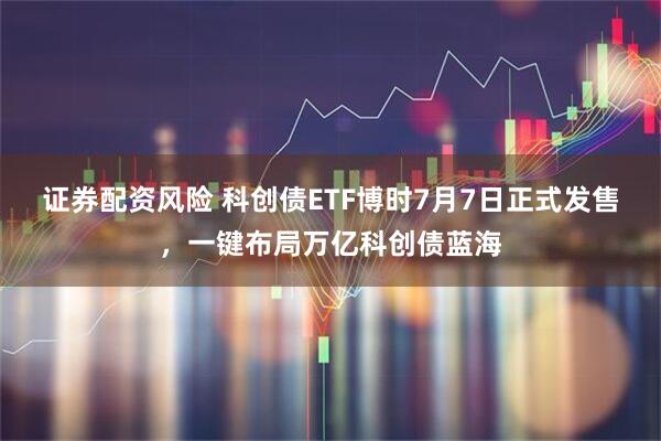 证券配资风险 科创债ETF博时7月7日正式发售，一键布局万亿科创债蓝海