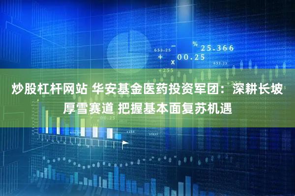 炒股杠杆网站 华安基金医药投资军团：深耕长坡厚雪赛道 把握基本面复苏机遇