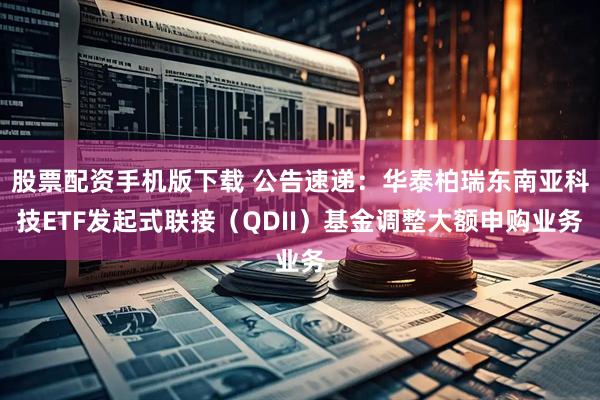 股票配资手机版下载 公告速递：华泰柏瑞东南亚科技ETF发起式联接（QDII）基金调整大额申购业务