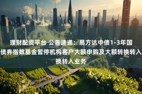 理财配资平台 公告速递：易方达中债1-3年国开行债券指数基金暂停机构客户大额申购及大额转换转入业务