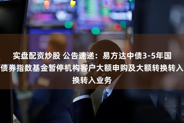 实盘配资炒股 公告速递：易方达中债3-5年国开行债券指数基金暂停机构客户大额申购及大额转换转入业务