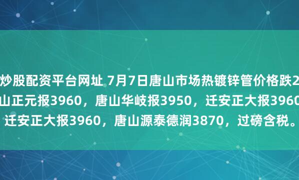 炒股配资平台网址 7月7日唐山市场热镀锌管价格跌20，4寸*3.75mm唐山正元报3960，唐山华岐报3950，迁安正大报3960，唐山源泰德润3870，过磅含税。（元/吨）