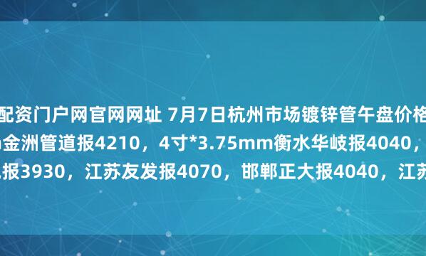 配资门户网官网网址 7月7日杭州市场镀锌管午盘价格稳，4寸*3.75mm金洲管道报4210，4寸*3.75mm衡水华岐报4040，山东君诚报3930，江苏友发报4070，邯郸正大报4040，江苏国强报3960，过磅含税。（元/吨）