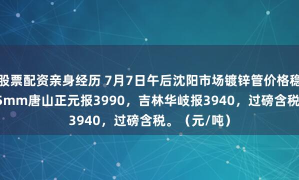 股票配资亲身经历 7月7日午后沈阳市场镀锌管价格稳，4寸*3.75mm唐山正元报3990，吉林华岐报3940，过磅含税。（元/吨）