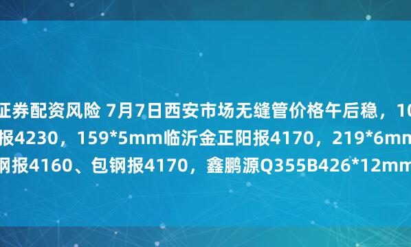 证券配资风险 7月7日西安市场无缝管价格午后稳，108*4.5mm磐金钢管报4230，159*5mm临沂金正阳报4170，219*6mm凤钢报4160、包钢报4170，鑫鹏源Q355B426*12mm报4870，过磅含税。（元/吨）