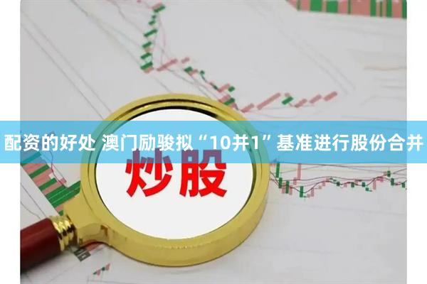 配资的好处 澳门励骏拟“10并1”基准进行股份合并
