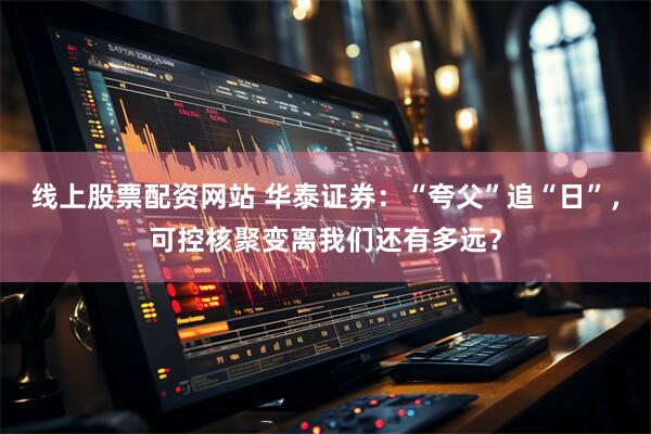 线上股票配资网站 华泰证券：“夸父”追“日”，可控核聚变离我们还有多远？