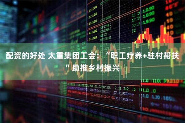 配资的好处 太重集团工会：“职工疗养+驻村帮扶”助推乡村振兴