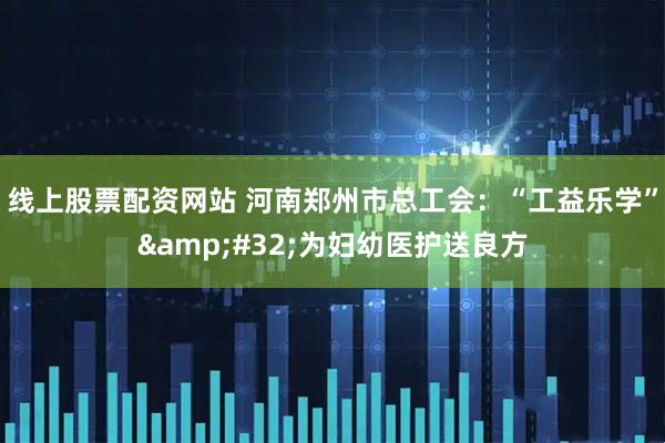 线上股票配资网站 河南郑州市总工会：“工益乐学”&#32;为妇幼医护送良方