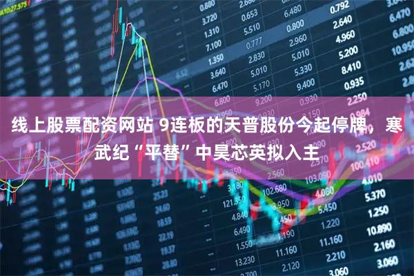 线上股票配资网站 9连板的天普股份今起停牌，寒武纪“平替”中昊芯英拟入主