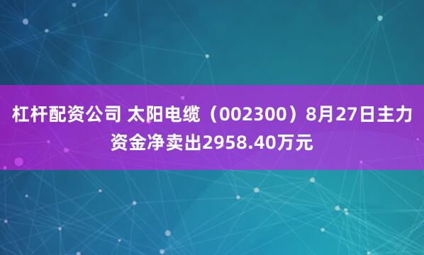 杠杆配资公司 太阳电缆（002300）8月27日主力资金净卖出2958.40万元