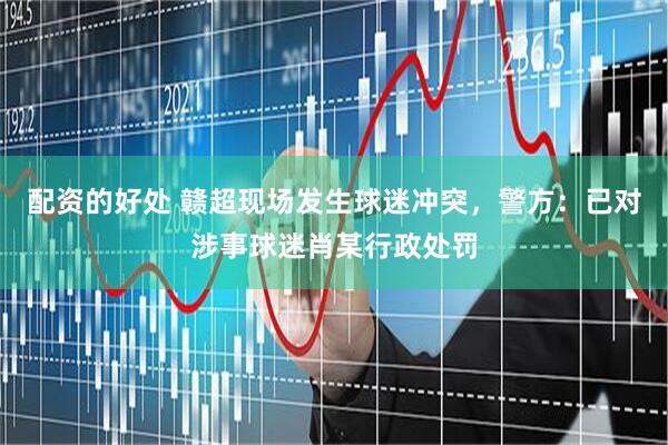 配资的好处 赣超现场发生球迷冲突，警方：已对涉事球迷肖某行政处罚