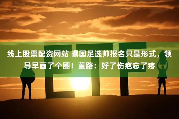 线上股票配资网站 曝国足选帅报名只是形式，领导早画了个圈！董路：好了伤疤忘了疼
