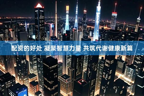 配资的好处 凝聚智慧力量 共筑代谢健康新篇