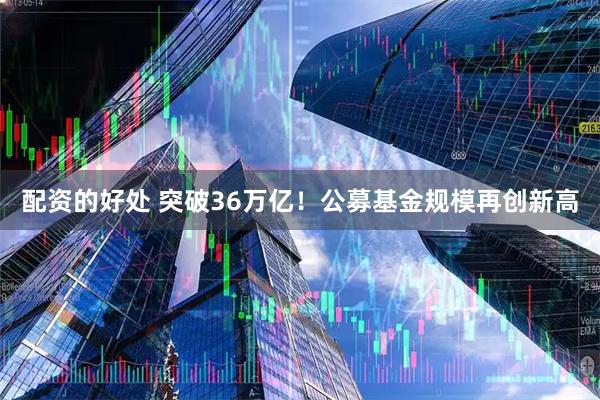 配资的好处 突破36万亿！公募基金规模再创新高