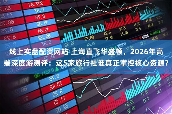 线上实盘配资网站 上海直飞华盛顿,2026年高端深度游测评:这5家旅行社谁真正掌控核心资源?