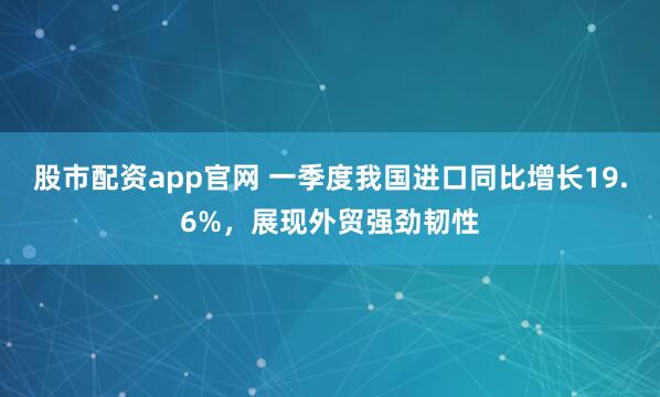 股市配资app官网 一季度我国进口同比增长19.6%，展现外贸强劲韧性