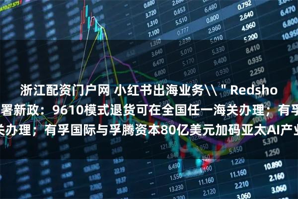 浙江配资门户网 小红书出海业务\＂Redshop\＂即将上线；海关总署新政：9610模式退货可在全国任一海关办理；有孚国际与孚腾资本80亿美元加码亚太AI产业｜一周出海参考
