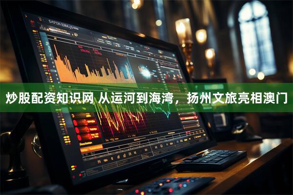 炒股配资知识网 从运河到海湾，扬州文旅亮相澳门