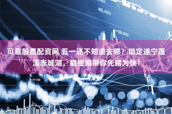 可靠股票配资网 五一还不知道去哪？锁定遂宁蓬溪赤城湖，戳视频带你先睹为快！