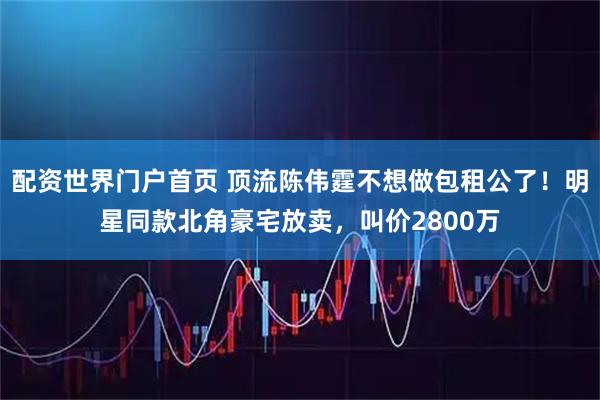 配资世界门户首页 顶流陈伟霆不想做包租公了！明星同款北角豪宅放卖，叫价2800万
