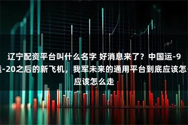 辽宁配资平台叫什么名字 好消息来了？中国运-9、运-20之后的新飞机，我军未来的通用平台到底应该怎么走