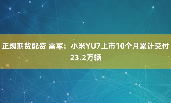 正规期货配资 雷军：小米YU7上市10个月累计交付23.2万辆