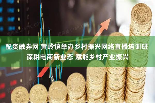 配资融券网 黄岭镇举办乡村振兴网络直播培训班 深耕电商新业态 赋能乡村产业振兴