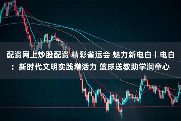 配资网上炒股配资 精彩省运会 魅力新电白丨电白：新时代文明实践增活力 篮球送教助学润童心