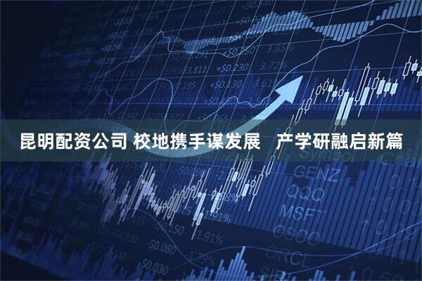 昆明配资公司 校地携手谋发展 产学研融启新篇