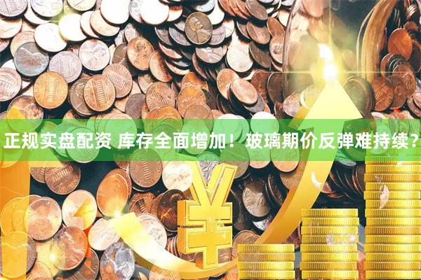 正规实盘配资 库存全面增加！玻璃期价反弹难持续？