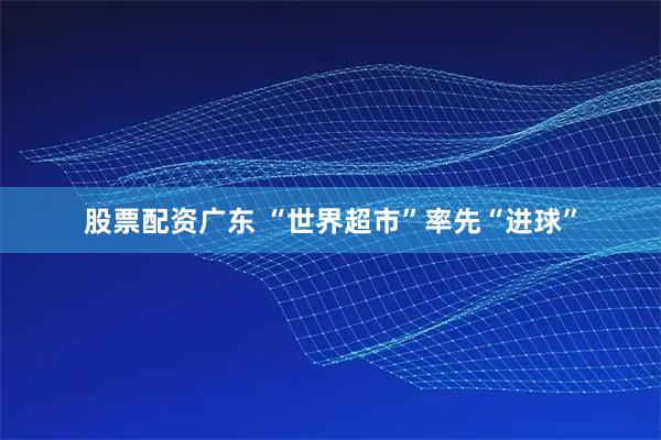 股票配资广东 “世界超市”率先“进球”