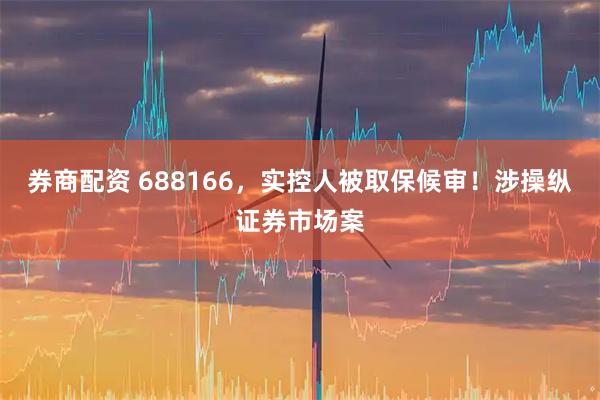 券商配资 688166，实控人被取保候审！涉操纵证券市场案