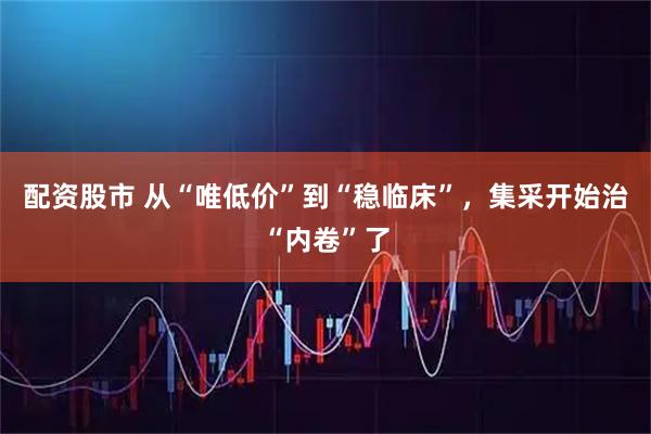 配资股市 从“唯低价”到“稳临床”，集采开始治“内卷”了