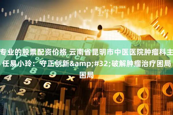 专业的股票配资价格 云南省昆明市中医医院肿瘤科主任易小玲：守正创新 破解肿瘤治疗困局