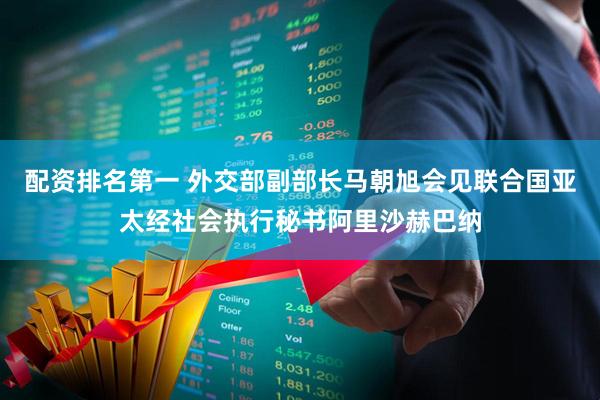 配资排名第一 外交部副部长马朝旭会见联合国亚太经社会执行秘书阿里沙赫巴纳