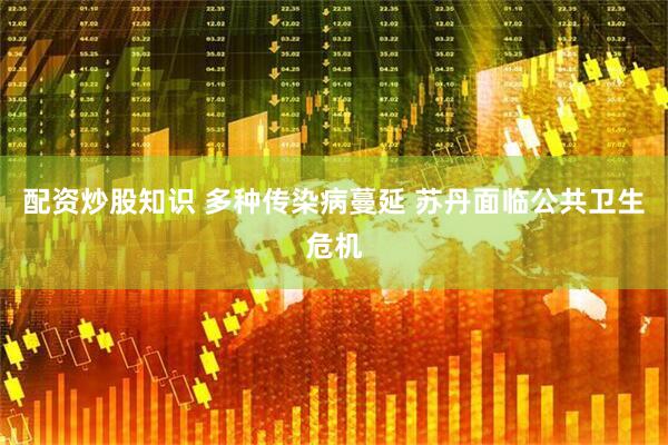 配资炒股知识 多种传染病蔓延 苏丹面临公共卫生危机