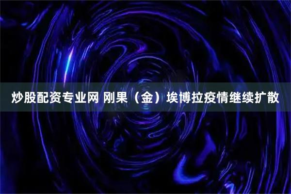 炒股配资专业网 刚果（金）埃博拉疫情继续扩散