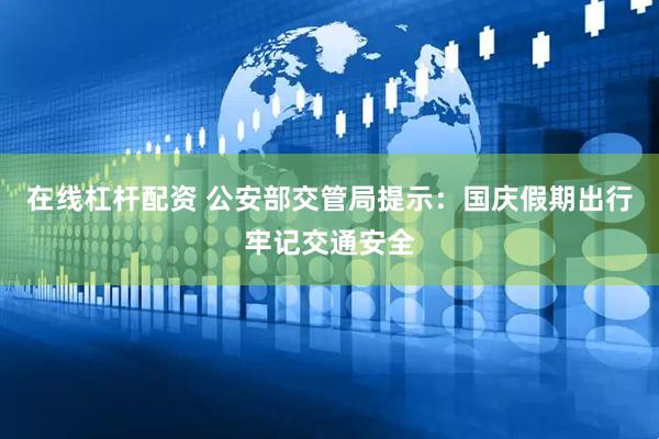 在线杠杆配资 公安部交管局提示：国庆假期出行牢记交通安全